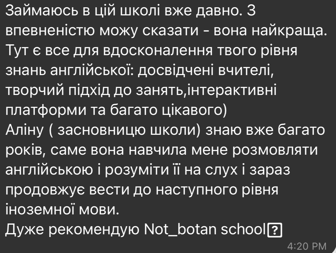 Відгук студента Я дуже задоволена вивченням англійської мови в школі Not Botan. Навчання проходить в інтерактивній формі, що дуже сприяє запам'ятовуванню матеріалу. Як результат - я вже можу спілкуватися на англійській мові з носіями мови